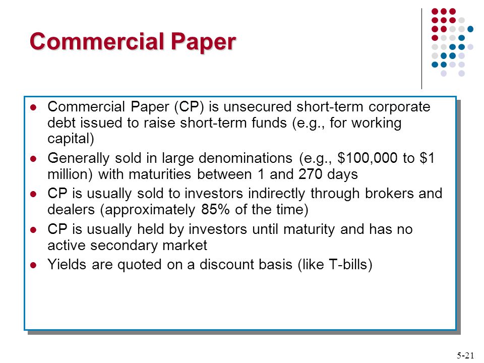 5-21 Commercial Paper Commercial Paper (CP) is unsecured short-term corporate debt issued to raise short-term funds (e.g., for working capital) Generally sold in large denominations (e.g., $100,000 to $1 million) with maturities between 1 and 270 days CP is usually sold to investors indirectly through brokers and dealers (approximately 85% of the time) CP is usually held by investors until maturity and has no active secondary market Yields are quoted on a discount basis (like T-bills) Commercial Paper (CP) is unsecured short-term corporate debt issued to raise short-term funds (e.g., for working capital) Generally sold in large denominations (e.g., $100,000 to $1 million) with maturities between 1 and 270 days CP is usually sold to investors indirectly through brokers and dealers (approximately 85% of the time) CP is usually held by investors until maturity and has no active secondary market Yields are quoted on a discount basis (like T-bills)