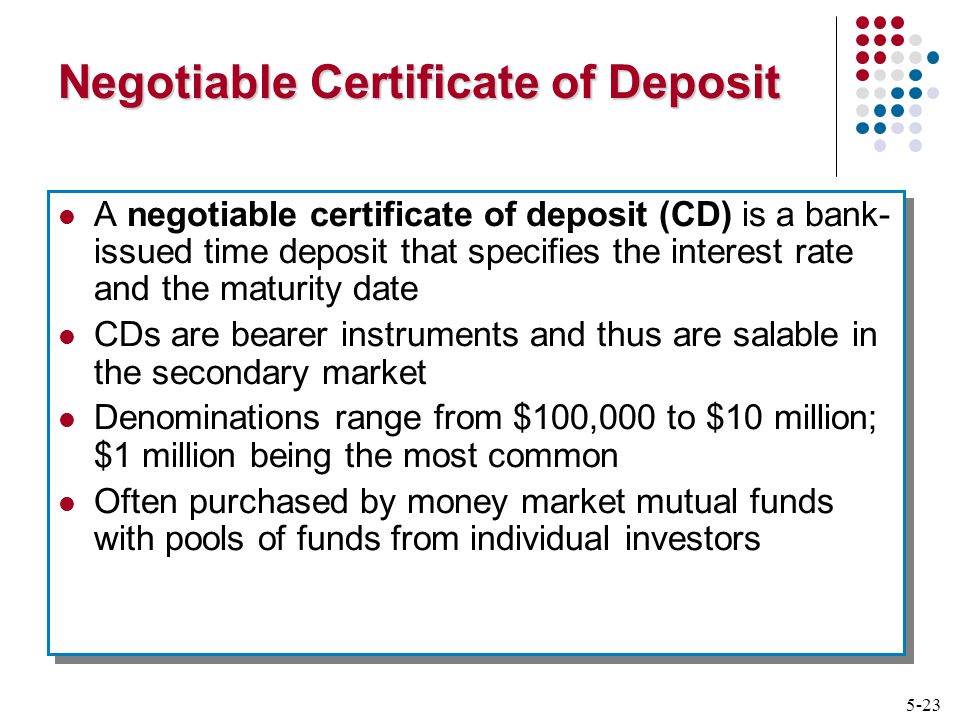 5-23 Negotiable Certificate of Deposit A negotiable certificate of deposit (CD) is a bank- issued time deposit that specifies the interest rate and the maturity date CDs are bearer instruments and thus are salable in the secondary market Denominations range from $100,000 to $10 million; $1 million being the most common Often purchased by money market mutual funds with pools of funds from individual investors A negotiable certificate of deposit (CD) is a bank- issued time deposit that specifies the interest rate and the maturity date CDs are bearer instruments and thus are salable in the secondary market Denominations range from $100,000 to $10 million; $1 million being the most common Often purchased by money market mutual funds with pools of funds from individual investors
