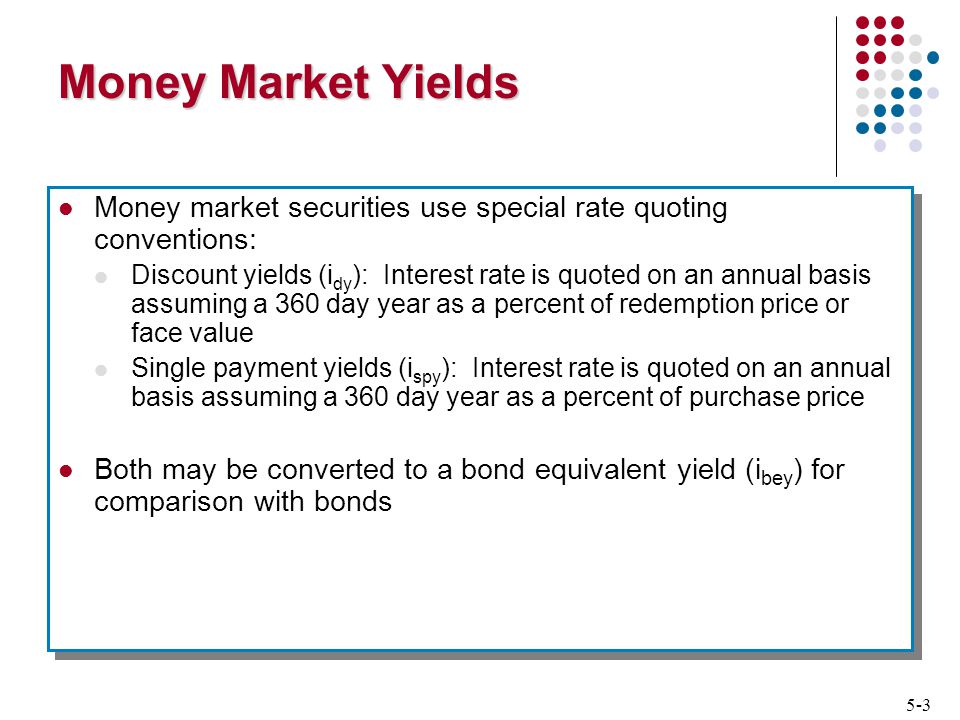 5-3 Money Market Yields Money market securities use special rate quoting conventions: Discount yields (i dy ): Interest rate is quoted on an annual basis assuming a 360 day year as a percent of redemption price or face value Single payment yields (i spy ): Interest rate is quoted on an annual basis assuming a 360 day year as a percent of purchase price Both may be converted to a bond equivalent yield (i bey ) for comparison with bonds Money market securities use special rate quoting conventions: Discount yields (i dy ): Interest rate is quoted on an annual basis assuming a 360 day year as a percent of redemption price or face value Single payment yields (i spy ): Interest rate is quoted on an annual basis assuming a 360 day year as a percent of purchase price Both may be converted to a bond equivalent yield (i bey ) for comparison with bonds