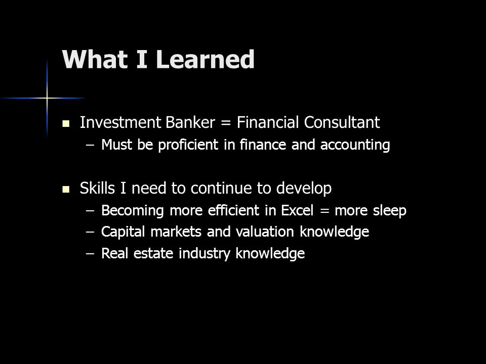 What I Learned Investment Banker = Financial Consultant Investment Banker = Financial Consultant –Must be proficient in finance and accounting Skills I need to continue to develop Skills I need to continue to develop –Becoming more efficient in Excel = more sleep –Capital markets and valuation knowledge –Real estate industry knowledge