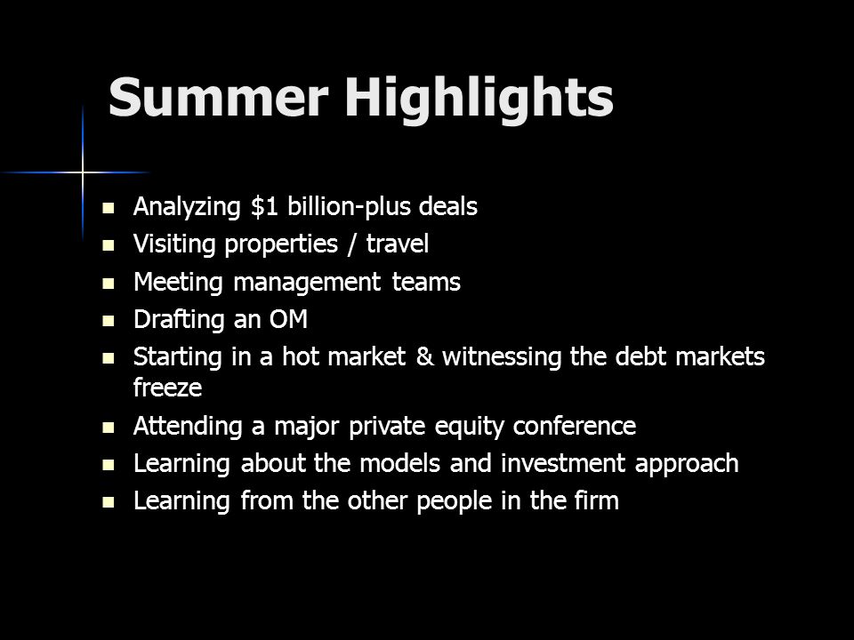 Summer Highlights Analyzing $1 billion-plus deals Analyzing $1 billion-plus deals Visiting properties / travel Visiting properties / travel Meeting management teams Meeting management teams Drafting an OM Drafting an OM Starting in a hot market & witnessing the debt markets freeze Starting in a hot market & witnessing the debt markets freeze Attending a major private equity conference Attending a major private equity conference Learning about the models and investment approach Learning about the models and investment approach Learning from the other people in the firm Learning from the other people in the firm