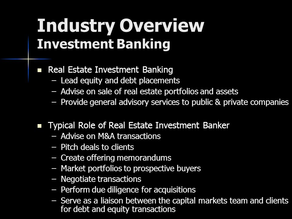 Industry Overview Investment Banking Real Estate Investment Banking – –Lead equity and debt placements – –Advise on sale of real estate portfolios and assets – –Provide general advisory services to public & private companies Typical Role of Real Estate Investment Banker – –Advise on M&A transactions – –Pitch deals to clients – –Create offering memorandums – –Market portfolios to prospective buyers – –Negotiate transactions – –Perform due diligence for acquisitions – –Serve as a liaison between the capital markets team and clients for debt and equity transactions