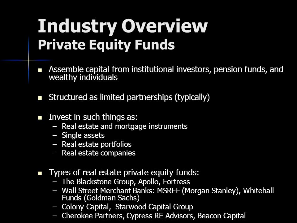 Industry Overview Private Equity Funds Assemble capital from institutional investors, pension funds, and wealthy individuals Assemble capital from institutional investors, pension funds, and wealthy individuals Structured as limited partnerships (typically) Structured as limited partnerships (typically) Invest in such things as: Invest in such things as: –Real estate and mortgage instruments –Single assets –Real estate portfolios –Real estate companies Types of real estate private equity funds: Types of real estate private equity funds: –The Blackstone Group, Apollo, Fortress –Wall Street Merchant Banks: MSREF (Morgan Stanley), Whitehall Funds (Goldman Sachs) –Colony Capital, Starwood Capital Group –Cherokee Partners, Cypress RE Advisors, Beacon Capital