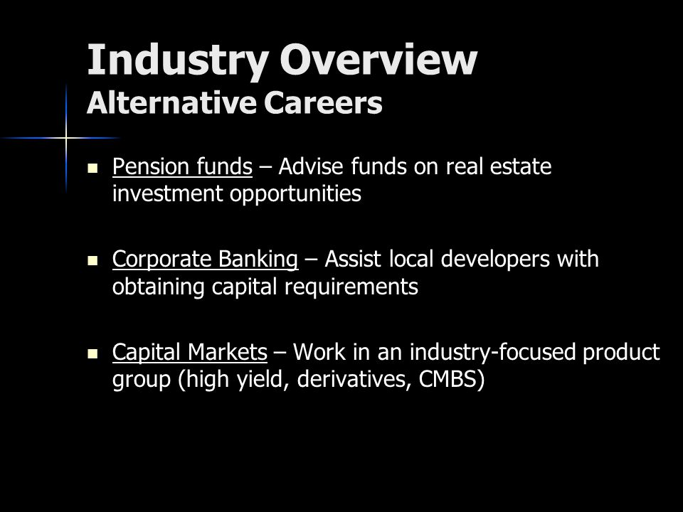 Industry Overview Alternative Careers Pension funds – Advise funds on real estate investment opportunities Pension funds – Advise funds on real estate investment opportunities Corporate Banking – Assist local developers with obtaining capital requirements Corporate Banking – Assist local developers with obtaining capital requirements Capital Markets – Work in an industry-focused product group (high yield, derivatives, CMBS) Capital Markets – Work in an industry-focused product group (high yield, derivatives, CMBS)