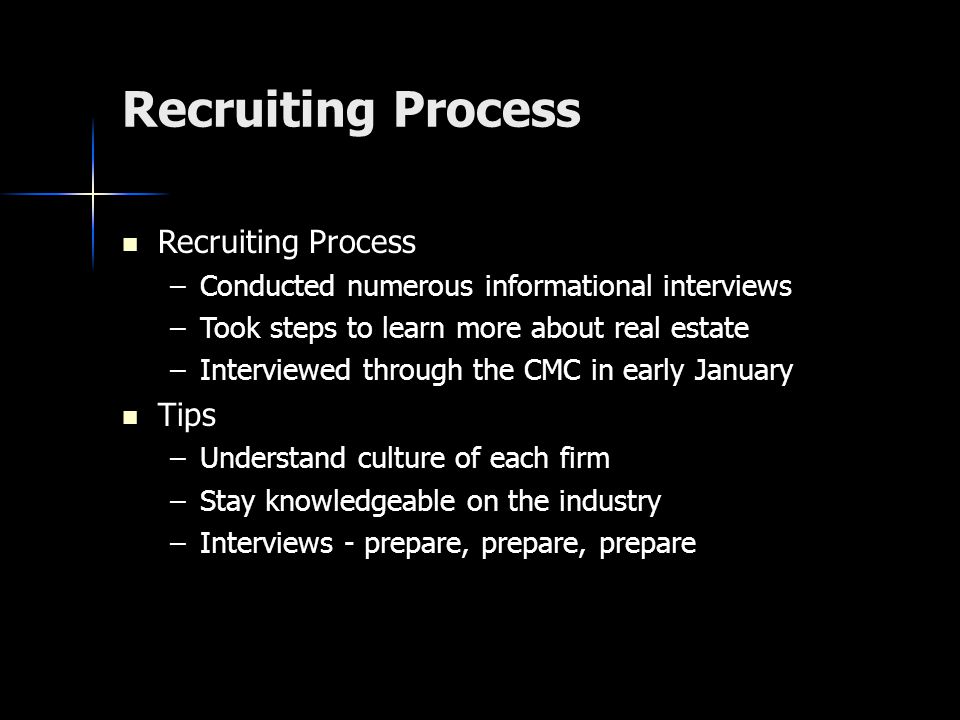 Recruiting Process Recruiting Process Recruiting Process –Conducted numerous informational interviews –Took steps to learn more about real estate –Interviewed through the CMC in early January Tips Tips –Understand culture of each firm –Stay knowledgeable on the industry –Interviews - prepare, prepare, prepare