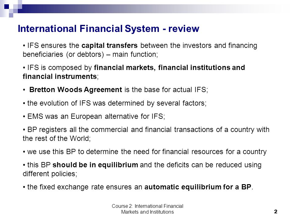 Course 2: International Financial Markets and Institutions2 International Financial System - review IFS ensures the capital transfers between the investors and financing beneficiaries (or debtors) – main function; IFS is composed by financial markets, financial institutions and financial instruments; Bretton Woods Agreement is the base for actual IFS; the evolution of IFS was determined by several factors; EMS was an European alternative for IFS; BP registers all the commercial and financial transactions of a country with the rest of the World; we use this BP to determine the need for financial resources for a country this BP should be in equilibrium and the deficits can be reduced using different policies; the fixed exchange rate ensures an automatic equilibrium for a BP.