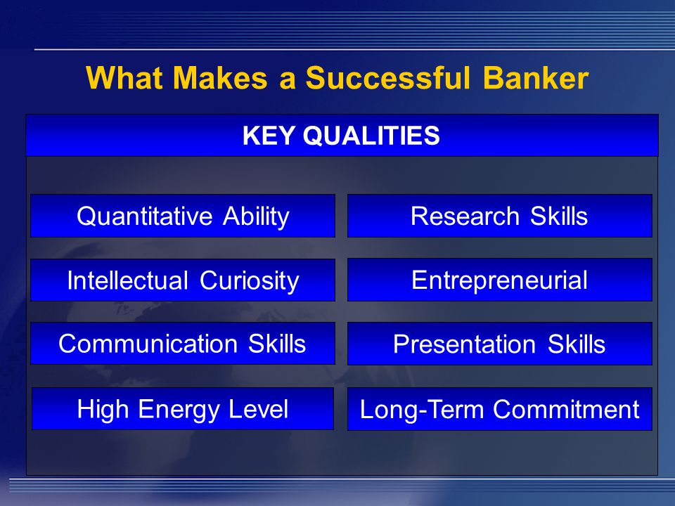 What Makes a Successful Banker KEY QUALITIES Quantitative Ability Intellectual Curiosity Communication Skills Presentation Skills Entrepreneurial Research Skills Long-Term Commitment High Energy Level