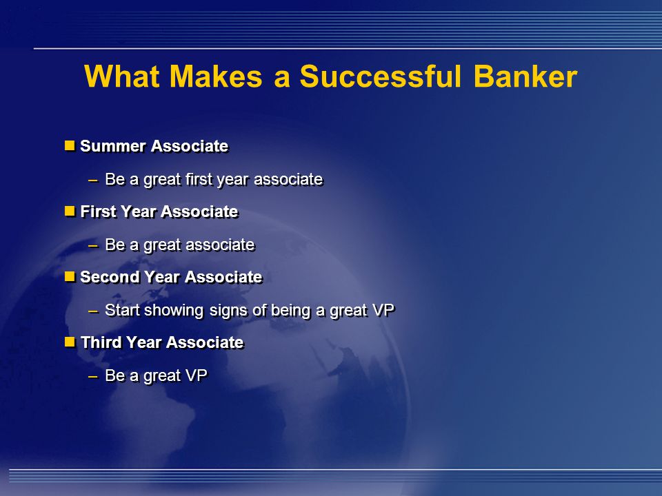 What Makes a Successful Banker Summer Associate – Be a great first year associate First Year Associate – Be a great associate Second Year Associate – Start showing signs of being a great VP Third Year Associate – Be a great VP Summer Associate – Be a great first year associate First Year Associate – Be a great associate Second Year Associate – Start showing signs of being a great VP Third Year Associate – Be a great VP