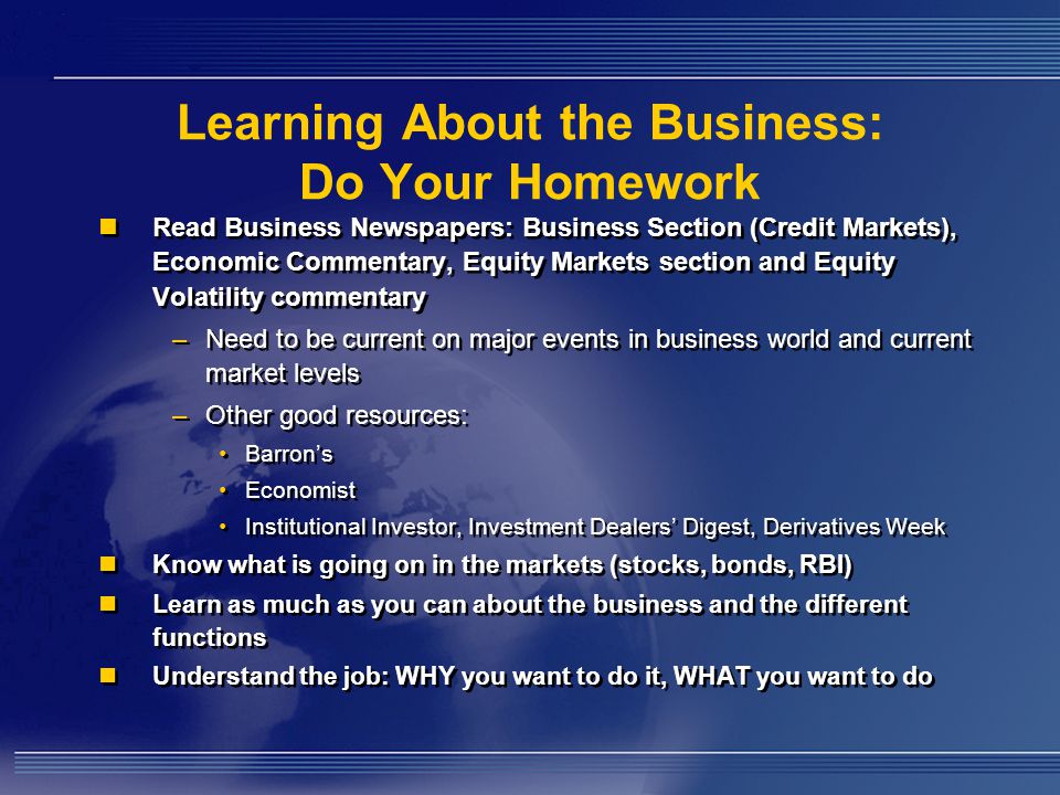 Learning About the Business: Do Your Homework Read Business Newspapers: Business Section (Credit Markets), Economic Commentary, Equity Markets section and Equity Volatility commentary –Need to be current on major events in business world and current market levels –Other good resources: Barron’s Economist Institutional Investor, Investment Dealers’ Digest, Derivatives Week Know what is going on in the markets (stocks, bonds, RBI) Learn as much as you can about the business and the different functions Understand the job: WHY you want to do it, WHAT you want to do Read Business Newspapers: Business Section (Credit Markets), Economic Commentary, Equity Markets section and Equity Volatility commentary –Need to be current on major events in business world and current market levels –Other good resources: Barron’s Economist Institutional Investor, Investment Dealers’ Digest, Derivatives Week Know what is going on in the markets (stocks, bonds, RBI) Learn as much as you can about the business and the different functions Understand the job: WHY you want to do it, WHAT you want to do