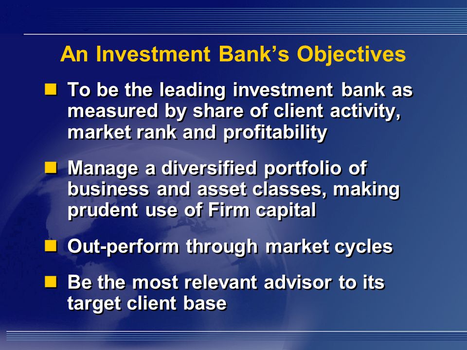 An Investment Bank’s Objectives To be the leading investment bank as measured by share of client activity, market rank and profitability Manage a diversified portfolio of business and asset classes, making prudent use of Firm capital Out-perform through market cycles Be the most relevant advisor to its target client base To be the leading investment bank as measured by share of client activity, market rank and profitability Manage a diversified portfolio of business and asset classes, making prudent use of Firm capital Out-perform through market cycles Be the most relevant advisor to its target client base