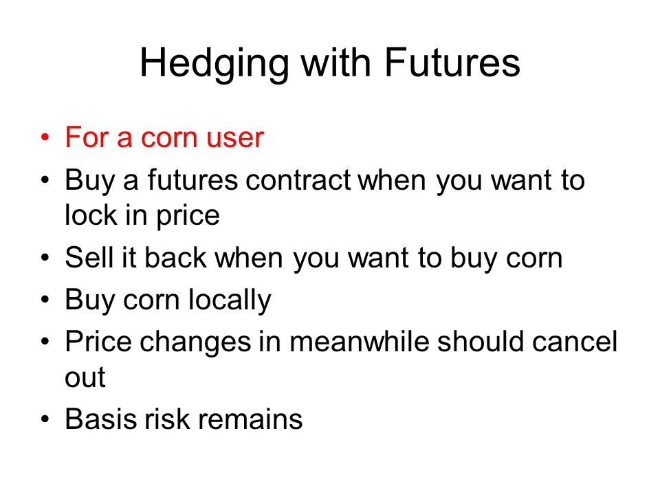 Hedging with Futures For a corn user Buy a futures contract when you want to lock in price Sell it back when you want to buy corn Buy corn locally Price changes in meanwhile should cancel out Basis risk remains