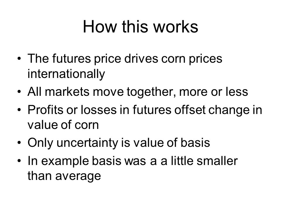 How this works The futures price drives corn prices internationally All markets move together, more or less Profits or losses in futures offset change in value of corn Only uncertainty is value of basis In example basis was a a little smaller than average