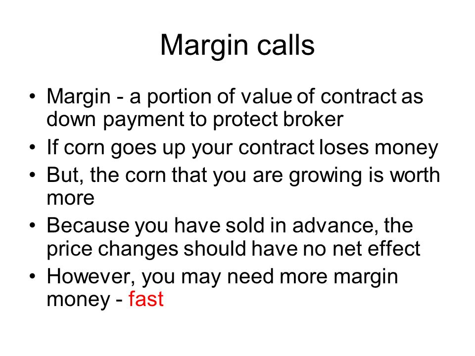 Margin calls Margin - a portion of value of contract as down payment to protect broker If corn goes up your contract loses money But, the corn that you are growing is worth more Because you have sold in advance, the price changes should have no net effect However, you may need more margin money - fast