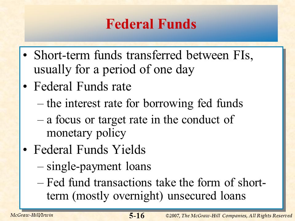 ©2007, The McGraw-Hill Companies, All Rights Reserved 5-16 McGraw-Hill/Irwin Federal Funds Short-term funds transferred between FIs, usually for a period of one day Federal Funds rate –the interest rate for borrowing fed funds –a focus or target rate in the conduct of monetary policy Federal Funds Yields –single-payment loans –Fed fund transactions take the form of short- term (mostly overnight) unsecured loans Short-term funds transferred between FIs, usually for a period of one day Federal Funds rate –the interest rate for borrowing fed funds –a focus or target rate in the conduct of monetary policy Federal Funds Yields –single-payment loans –Fed fund transactions take the form of short- term (mostly overnight) unsecured loans