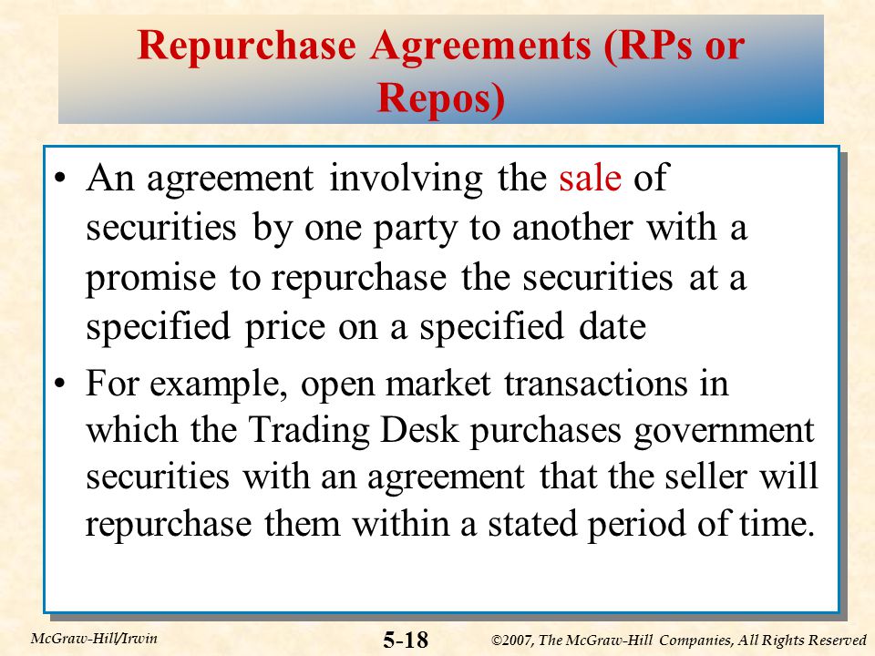 ©2007, The McGraw-Hill Companies, All Rights Reserved 5-18 McGraw-Hill/Irwin Repurchase Agreements (RPs or Repos) An agreement involving the sale of securities by one party to another with a promise to repurchase the securities at a specified price on a specified date For example, open market transactions in which the Trading Desk purchases government securities with an agreement that the seller will repurchase them within a stated period of time.