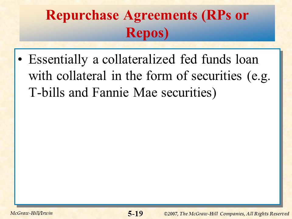 ©2007, The McGraw-Hill Companies, All Rights Reserved 5-19 McGraw-Hill/Irwin Repurchase Agreements (RPs or Repos) Essentially a collateralized fed funds loan with collateral in the form of securities (e.g.