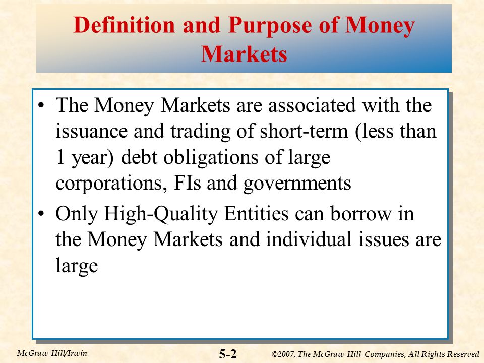 ©2007, The McGraw-Hill Companies, All Rights Reserved 5-2 McGraw-Hill/Irwin Definition and Purpose of Money Markets The Money Markets are associated with the issuance and trading of short-term (less than 1 year) debt obligations of large corporations, FIs and governments Only High-Quality Entities can borrow in the Money Markets and individual issues are large The Money Markets are associated with the issuance and trading of short-term (less than 1 year) debt obligations of large corporations, FIs and governments Only High-Quality Entities can borrow in the Money Markets and individual issues are large