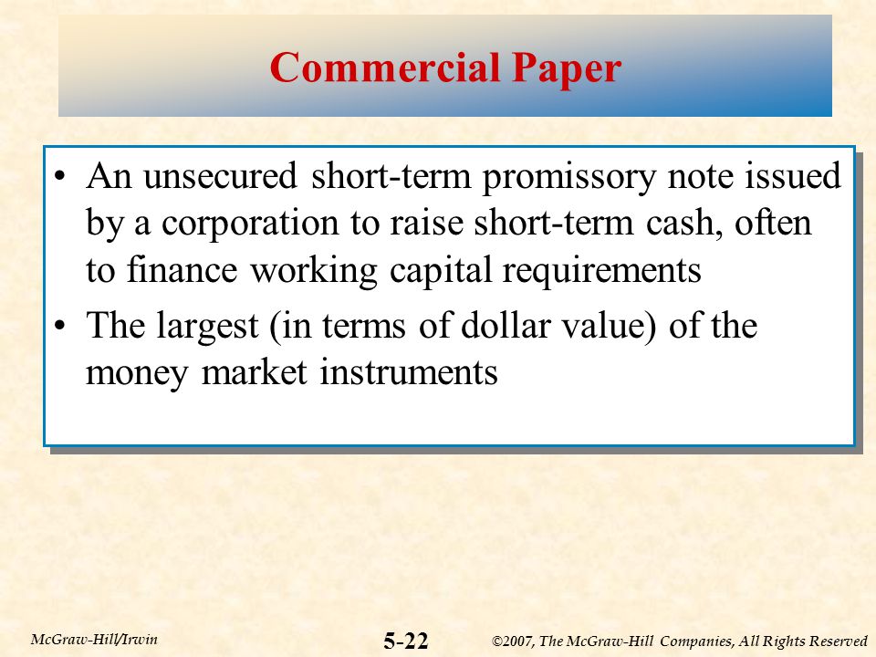 ©2007, The McGraw-Hill Companies, All Rights Reserved 5-22 McGraw-Hill/Irwin Commercial Paper An unsecured short-term promissory note issued by a corporation to raise short-term cash, often to finance working capital requirements The largest (in terms of dollar value) of the money market instruments An unsecured short-term promissory note issued by a corporation to raise short-term cash, often to finance working capital requirements The largest (in terms of dollar value) of the money market instruments