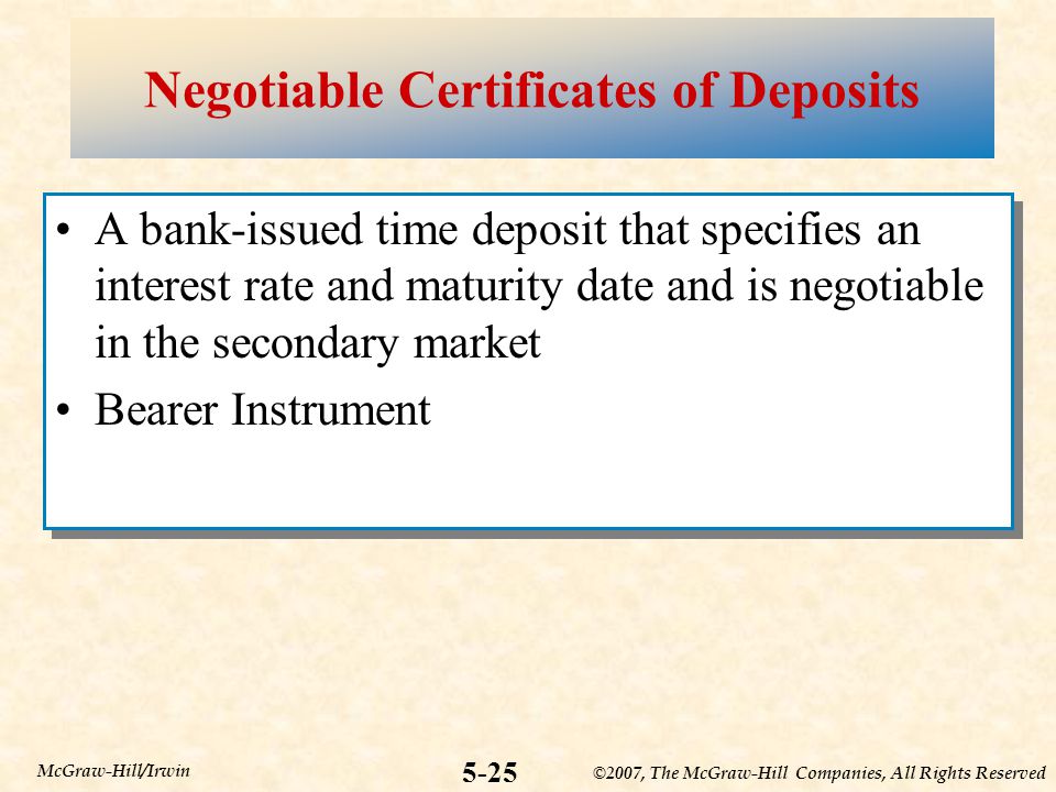 ©2007, The McGraw-Hill Companies, All Rights Reserved 5-25 McGraw-Hill/Irwin Negotiable Certificates of Deposits A bank-issued time deposit that specifies an interest rate and maturity date and is negotiable in the secondary market Bearer Instrument A bank-issued time deposit that specifies an interest rate and maturity date and is negotiable in the secondary market Bearer Instrument