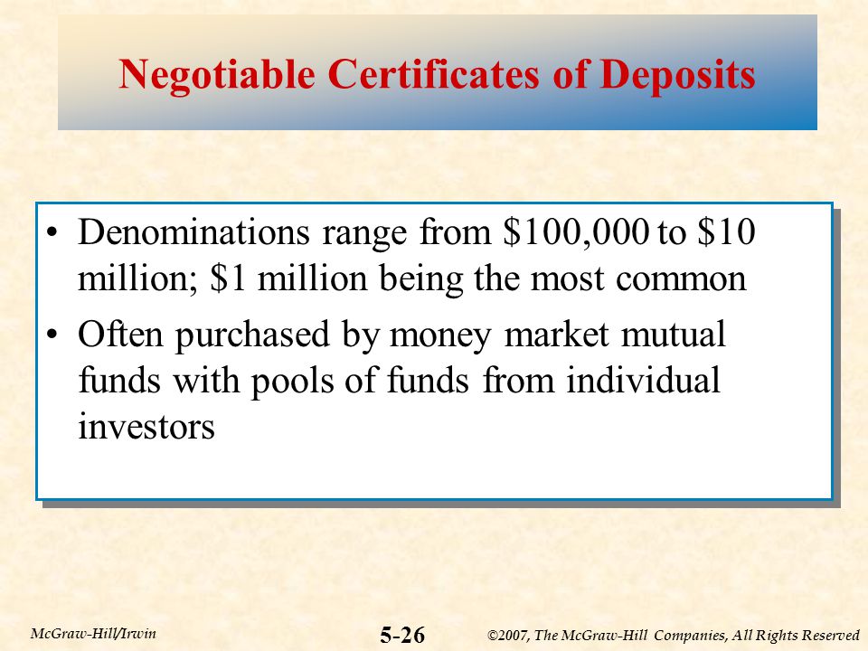 ©2007, The McGraw-Hill Companies, All Rights Reserved 5-26 McGraw-Hill/Irwin Negotiable Certificates of Deposits Denominations range from $100,000 to $10 million; $1 million being the most common Often purchased by money market mutual funds with pools of funds from individual investors Denominations range from $100,000 to $10 million; $1 million being the most common Often purchased by money market mutual funds with pools of funds from individual investors