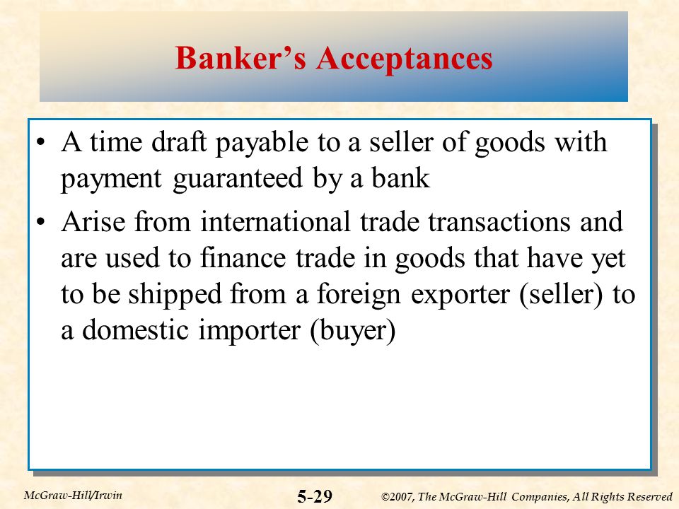©2007, The McGraw-Hill Companies, All Rights Reserved 5-29 McGraw-Hill/Irwin Banker’s Acceptances A time draft payable to a seller of goods with payment guaranteed by a bank Arise from international trade transactions and are used to finance trade in goods that have yet to be shipped from a foreign exporter (seller) to a domestic importer (buyer) A time draft payable to a seller of goods with payment guaranteed by a bank Arise from international trade transactions and are used to finance trade in goods that have yet to be shipped from a foreign exporter (seller) to a domestic importer (buyer)