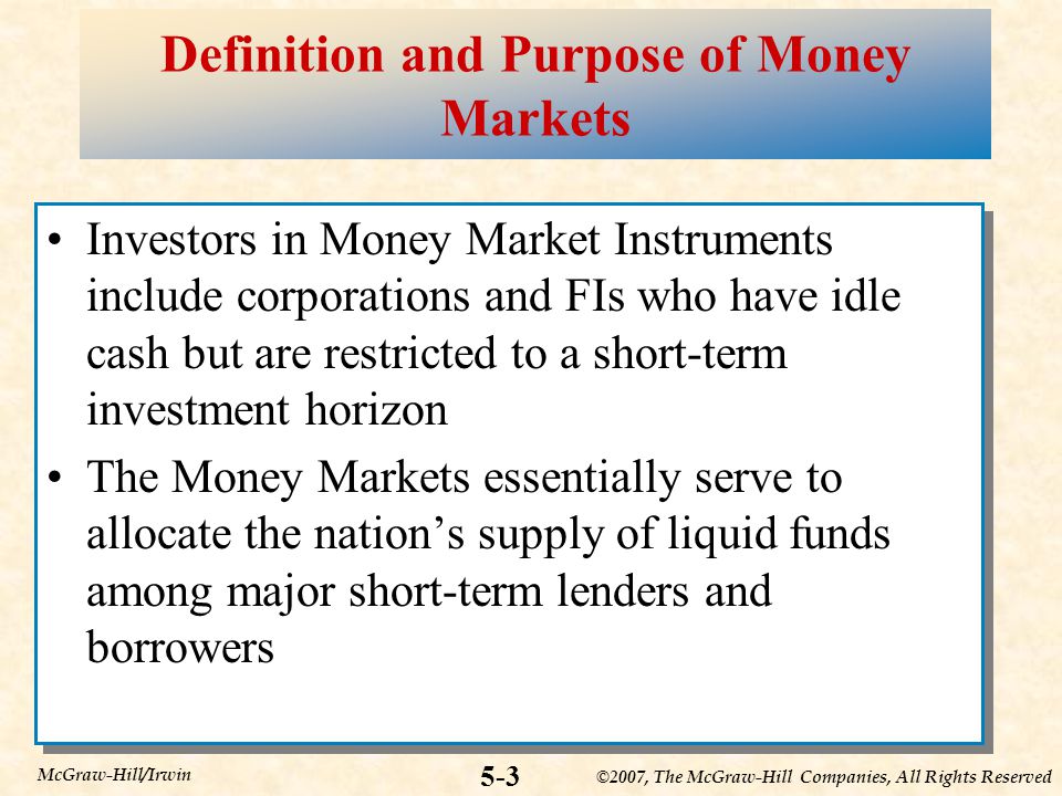 ©2007, The McGraw-Hill Companies, All Rights Reserved 5-3 McGraw-Hill/Irwin Definition and Purpose of Money Markets Investors in Money Market Instruments include corporations and FIs who have idle cash but are restricted to a short-term investment horizon The Money Markets essentially serve to allocate the nation’s supply of liquid funds among major short-term lenders and borrowers Investors in Money Market Instruments include corporations and FIs who have idle cash but are restricted to a short-term investment horizon The Money Markets essentially serve to allocate the nation’s supply of liquid funds among major short-term lenders and borrowers