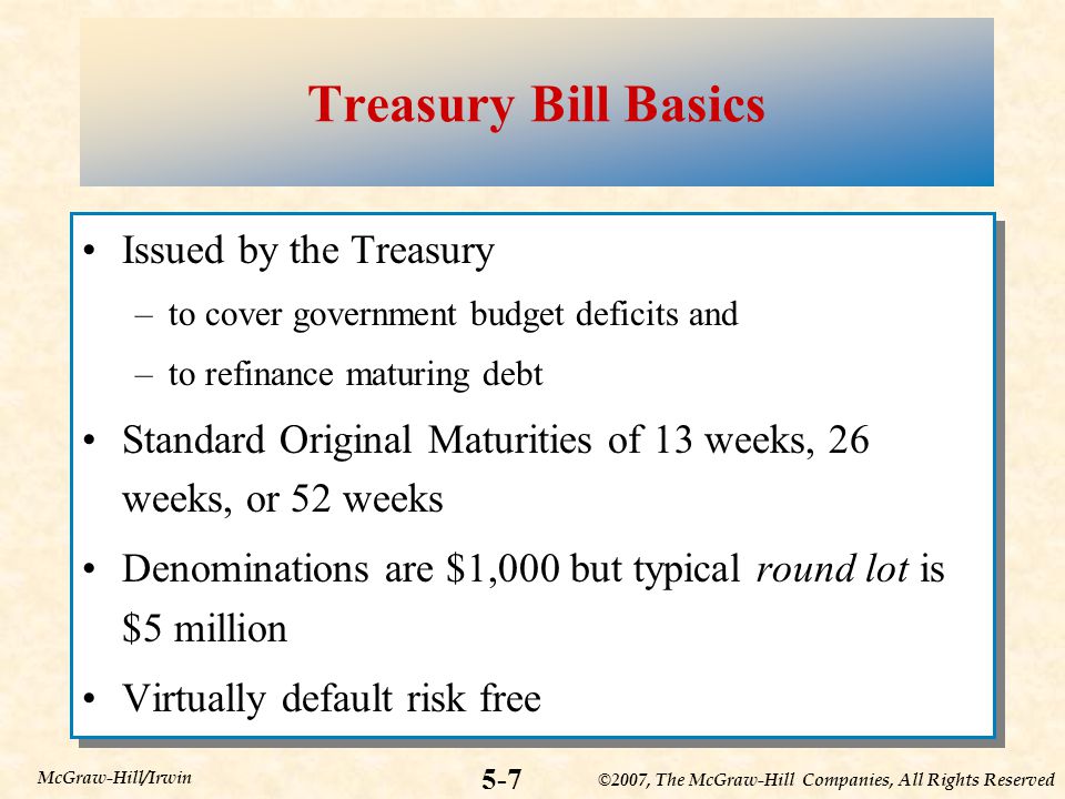 ©2007, The McGraw-Hill Companies, All Rights Reserved 5-7 McGraw-Hill/Irwin Treasury Bill Basics Issued by the Treasury –to cover government budget deficits and –to refinance maturing debt Standard Original Maturities of 13 weeks, 26 weeks, or 52 weeks Denominations are $1,000 but typical round lot is $5 million Virtually default risk free Issued by the Treasury –to cover government budget deficits and –to refinance maturing debt Standard Original Maturities of 13 weeks, 26 weeks, or 52 weeks Denominations are $1,000 but typical round lot is $5 million Virtually default risk free