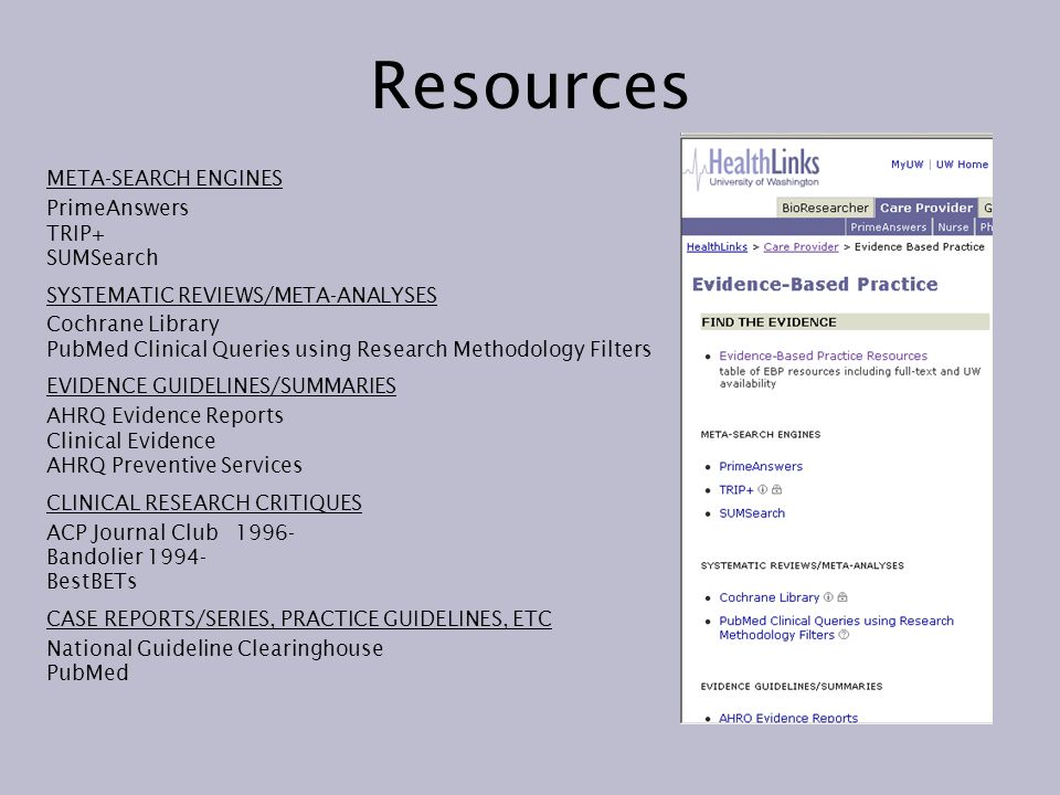 Resources META-SEARCH ENGINES PrimeAnswers TRIP+ SUMSearch SYSTEMATIC REVIEWS/META-ANALYSES Cochrane Library PubMed Clinical Queries using Research Methodology Filters EVIDENCE GUIDELINES/SUMMARIES AHRQ Evidence Reports Clinical Evidence AHRQ Preventive Services CLINICAL RESEARCH CRITIQUES ACP Journal Club Bandolier BestBETs CASE REPORTS/SERIES, PRACTICE GUIDELINES, ETC National Guideline Clearinghouse PubMed