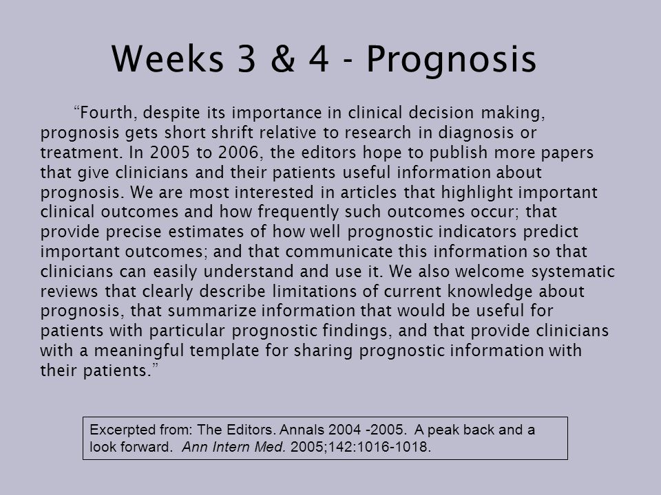 Weeks 3 & 4 - Prognosis Fourth, despite its importance in clinical decision making, prognosis gets short shrift relative to research in diagnosis or treatment.