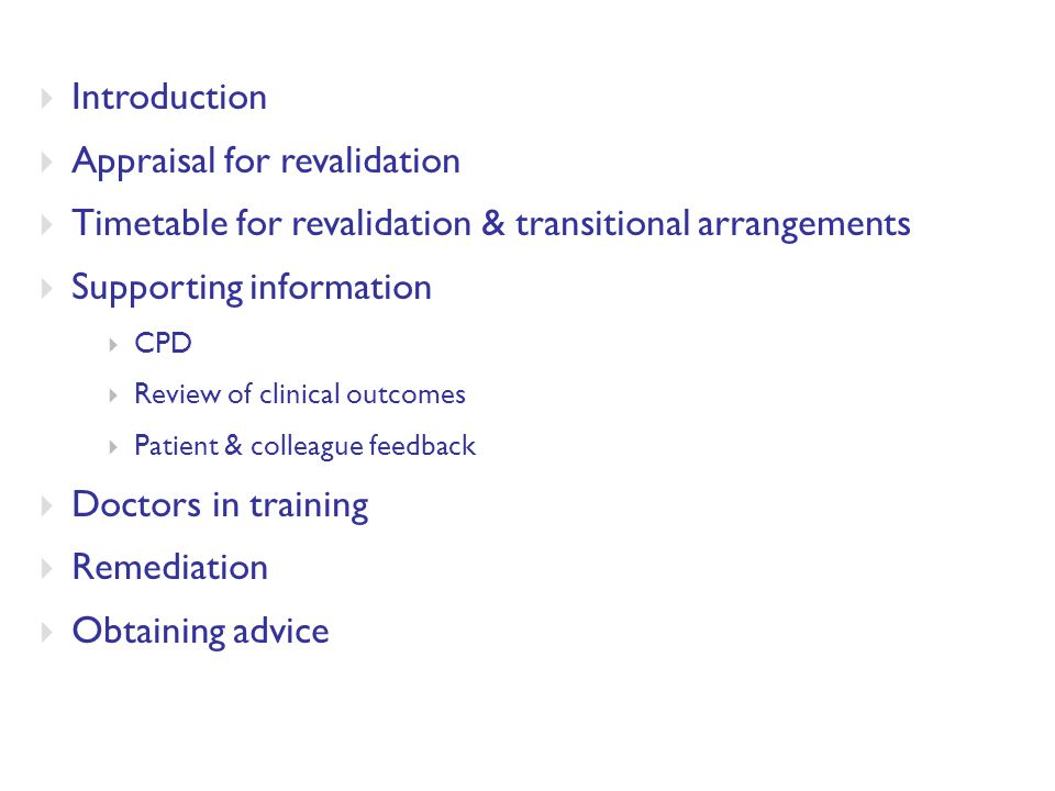  Introduction  Appraisal for revalidation  Timetable for revalidation & transitional arrangements  Supporting information  CPD  Review of clinical outcomes  Patient & colleague feedback  Doctors in training  Remediation  Obtaining advice