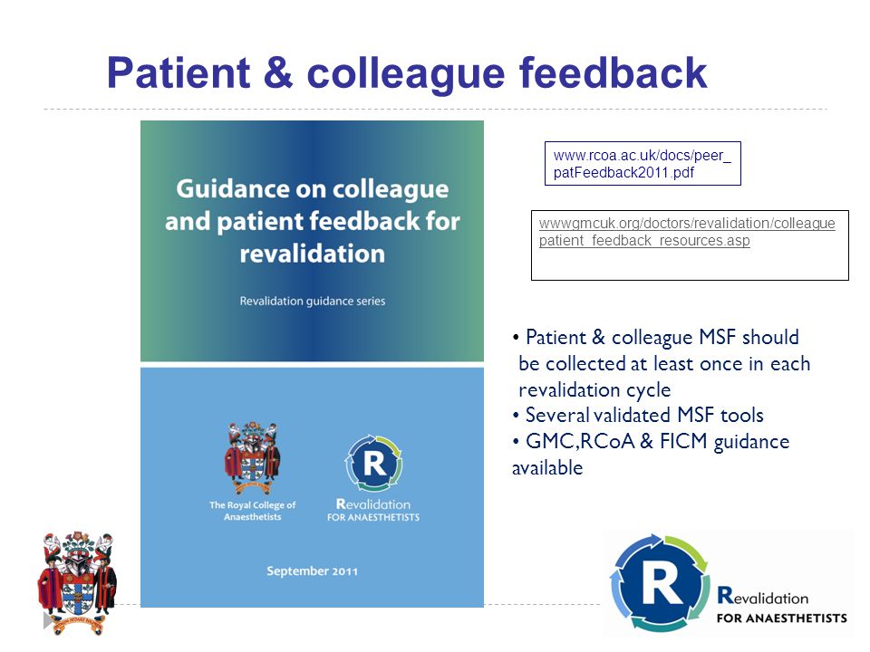 patFeedback2011.pdf Patient & colleague MSF should be collected at least once in each revalidation cycle Several validated MSF tools GMC,RCoA & FICM guidance available wwwgmcuk.org/doctors/revalidation/colleague patient_feedback_resources.asp