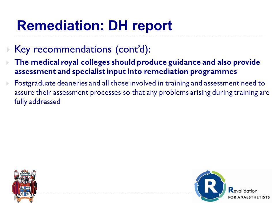 Remediation: DH report  Key recommendations (cont’d):  The medical royal colleges should produce guidance and also provide assessment and specialist input into remediation programmes  Postgraduate deaneries and all those involved in training and assessment need to assure their assessment processes so that any problems arising during training are fully addressed