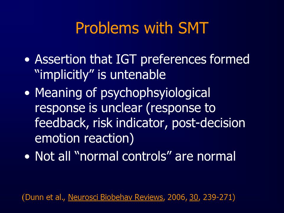 Problems with SMT Assertion that IGT preferences formed implicitly is untenable Meaning of psychophsyiological response is unclear (response to feedback, risk indicator, post-decision emotion reaction) Not all normal controls are normal ( Dunn et al., Neurosci Biobehav Reviews, 2006, 30, )