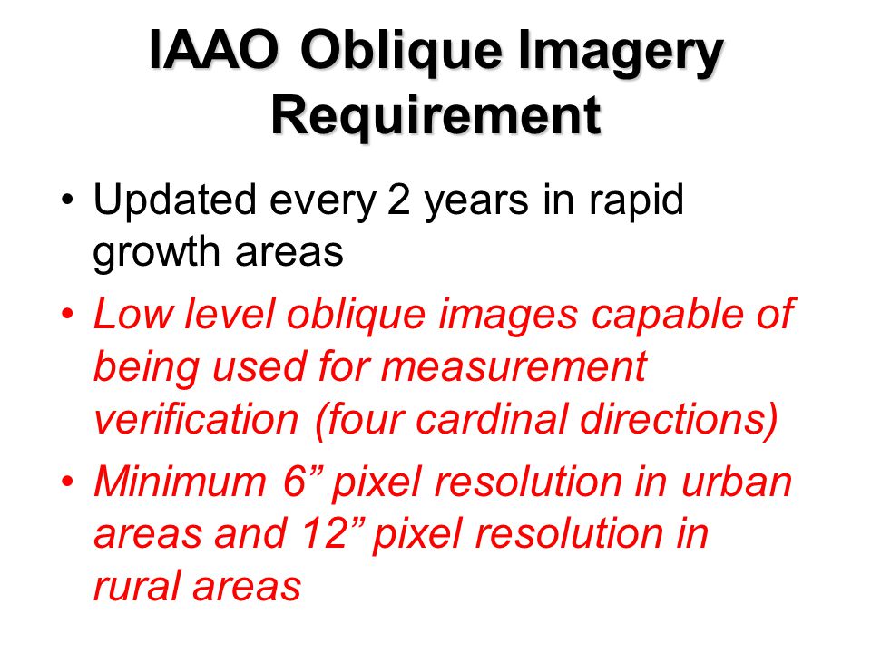 IAAO Oblique Imagery Requirement Updated every 2 years in rapid growth areas Low level oblique images capable of being used for measurement verification (four cardinal directions) Minimum 6 pixel resolution in urban areas and 12 pixel resolution in rural areas