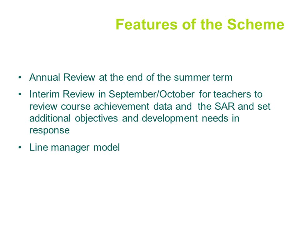 Features of the Scheme Annual Review at the end of the summer term Interim Review in September/October for teachers to review course achievement data and the SAR and set additional objectives and development needs in response Line manager model