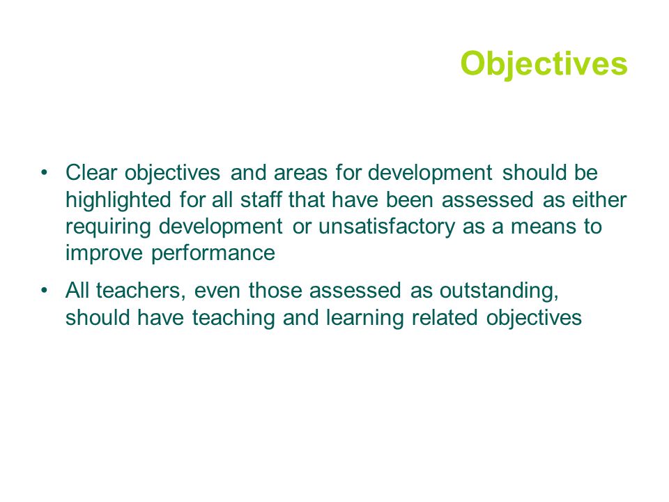 Objectives Clear objectives and areas for development should be highlighted for all staff that have been assessed as either requiring development or unsatisfactory as a means to improve performance All teachers, even those assessed as outstanding, should have teaching and learning related objectives