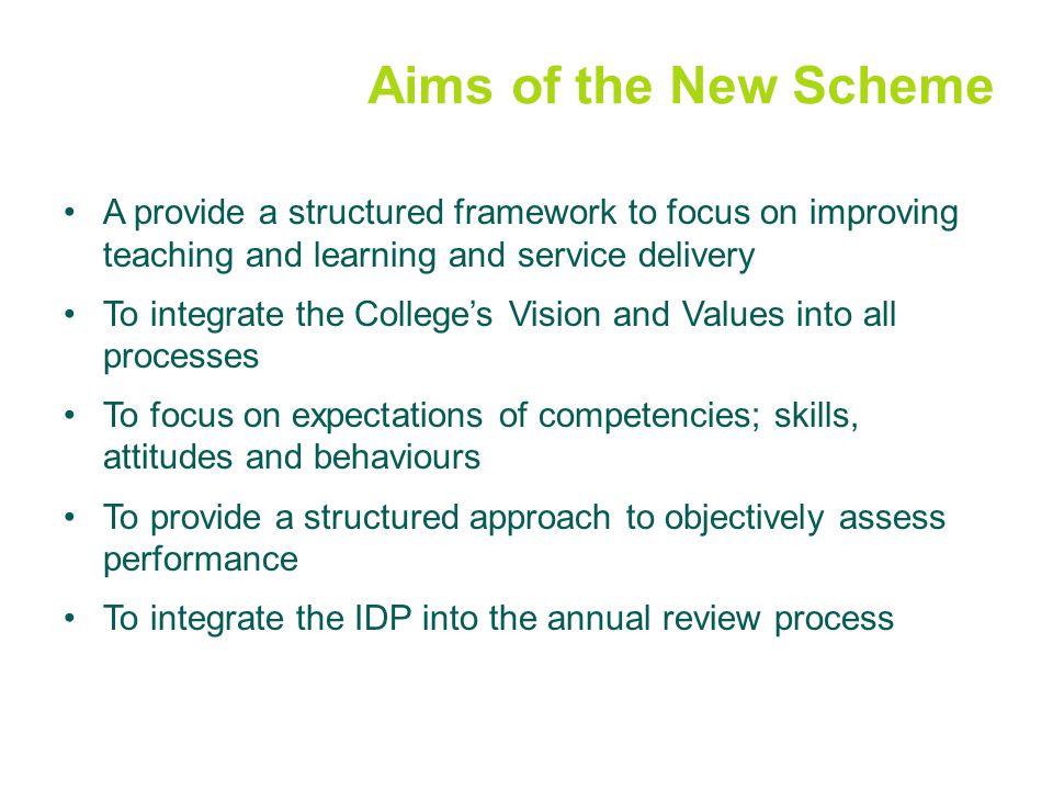 Aims of the New Scheme A provide a structured framework to focus on improving teaching and learning and service delivery To integrate the College’s Vision and Values into all processes To focus on expectations of competencies; skills, attitudes and behaviours To provide a structured approach to objectively assess performance To integrate the IDP into the annual review process