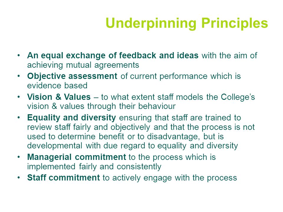 Underpinning Principles An equal exchange of feedback and ideas with the aim of achieving mutual agreements Objective assessment of current performance which is evidence based Vision & Values – to what extent staff models the College’s vision & values through their behaviour Equality and diversity ensuring that staff are trained to review staff fairly and objectively and that the process is not used to determine benefit or to disadvantage, but is developmental with due regard to equality and diversity Managerial commitment to the process which is implemented fairly and consistently Staff commitment to actively engage with the process