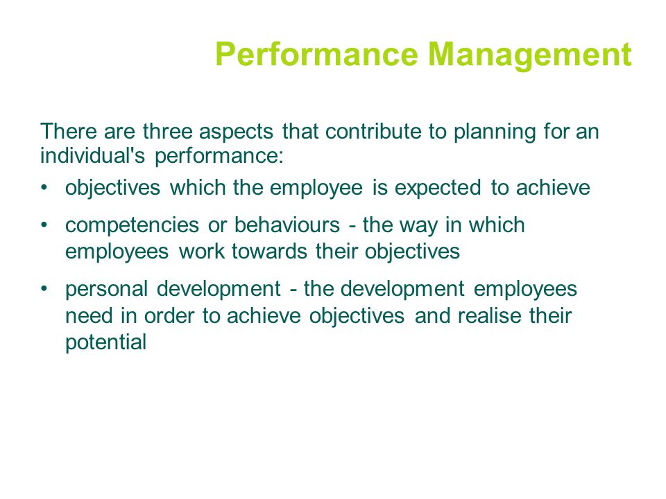 Performance Management There are three aspects that contribute to planning for an individual s performance: objectives which the employee is expected to achieve competencies or behaviours - the way in which employees work towards their objectives personal development - the development employees need in order to achieve objectives and realise their potential