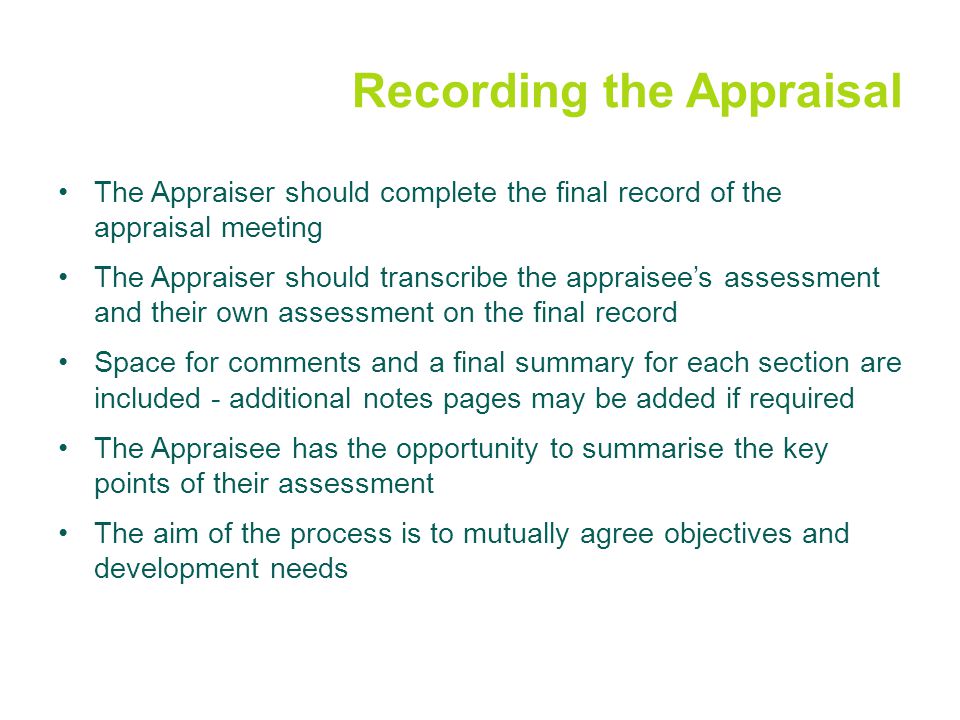 Recording the Appraisal The Appraiser should complete the final record of the appraisal meeting The Appraiser should transcribe the appraisee’s assessment and their own assessment on the final record Space for comments and a final summary for each section are included - additional notes pages may be added if required The Appraisee has the opportunity to summarise the key points of their assessment The aim of the process is to mutually agree objectives and development needs