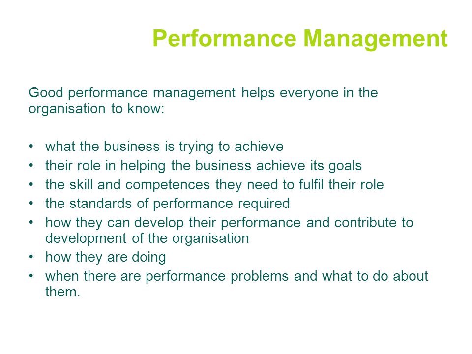 Performance Management Good performance management helps everyone in the organisation to know: what the business is trying to achieve their role in helping the business achieve its goals the skill and competences they need to fulfil their role the standards of performance required how they can develop their performance and contribute to development of the organisation how they are doing when there are performance problems and what to do about them.