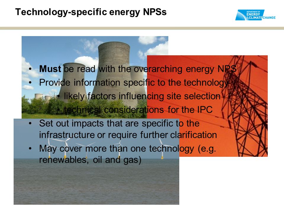 Technology-specific energy NPSs Must be read with the overarching energy NPS Provide information specific to the technology likely factors influencing site selection technical considerations for the IPC Set out impacts that are specific to the infrastructure or require further clarification May cover more than one technology (e.g.