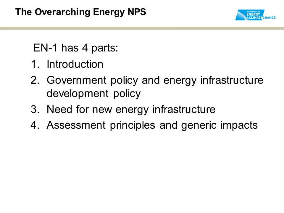 1.Introduction 2.Government policy and energy infrastructure development policy 3.Need for new energy infrastructure 4.Assessment principles and generic impacts The Overarching Energy NPS EN-1 has 4 parts: