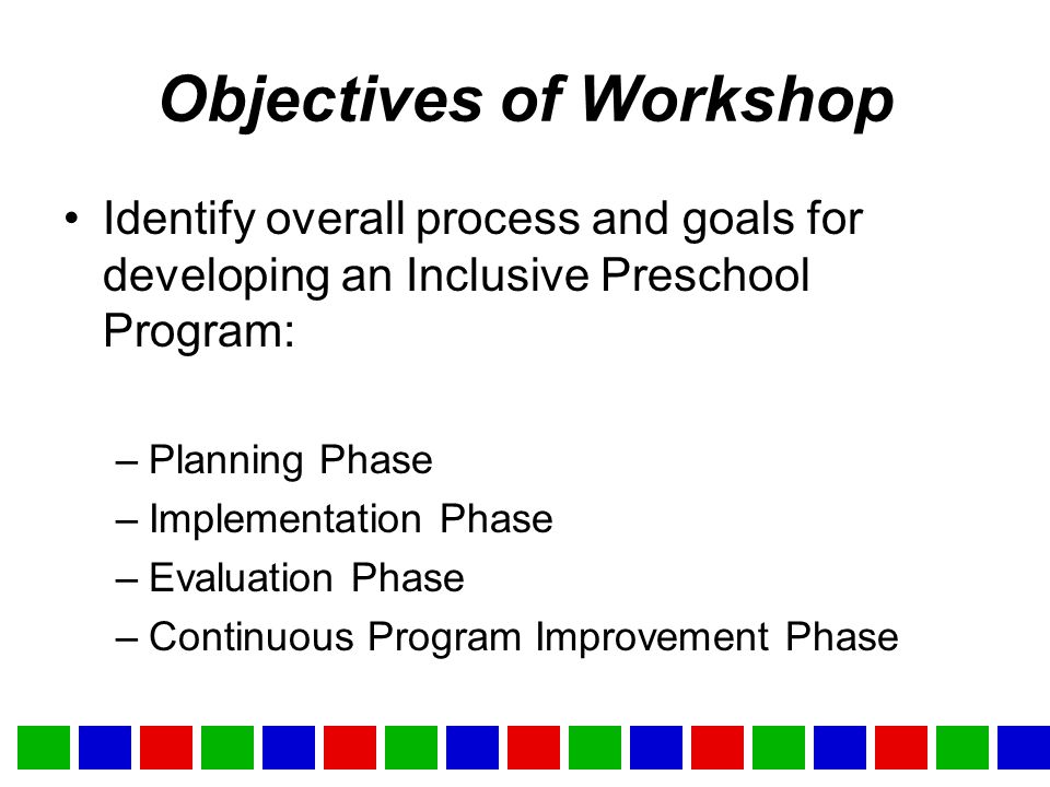Objectives of Workshop Identify overall process and goals for developing an Inclusive Preschool Program: –Planning Phase –Implementation Phase –Evaluation Phase –Continuous Program Improvement Phase