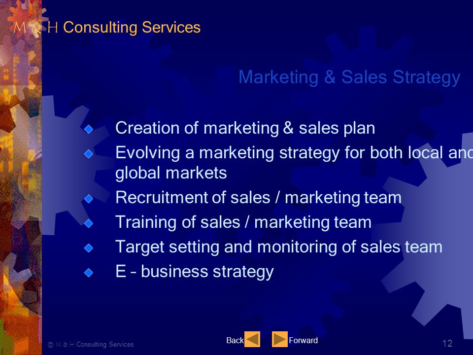 Ⓒ M & H Consulting Services 12 Marketing & Sales Strategy Creation of marketing & sales plan Evolving a marketing strategy for both local and global markets Recruitment of sales / marketing team Training of sales / marketing team Target setting and monitoring of sales team E – business strategy BackForward M & H Consulting Services