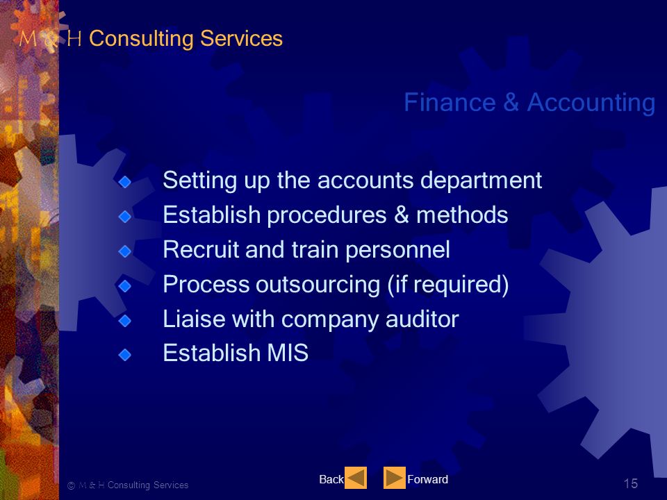 Ⓒ M & H Consulting Services 15 Finance & Accounting Setting up the accounts department Establish procedures & methods Recruit and train personnel Process outsourcing (if required) Liaise with company auditor Establish MIS BackForward M & H Consulting Services