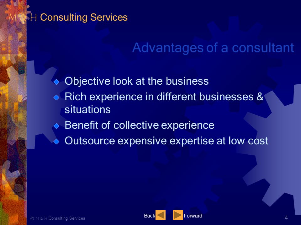 Ⓒ M & H Consulting Services 4 Advantages of a consultant Objective look at the business Rich experience in different businesses & situations Benefit of collective experience Outsource expensive expertise at low cost BackForward M & H Consulting Services