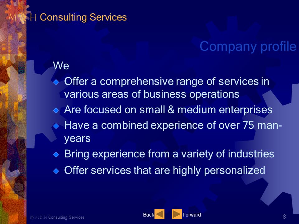 Ⓒ M & H Consulting Services 8 Company profile We Offer a comprehensive range of services in various areas of business operations Are focused on small & medium enterprises Have a combined experience of over 75 man- years Bring experience from a variety of industries Offer services that are highly personalized BackForward M & H Consulting Services