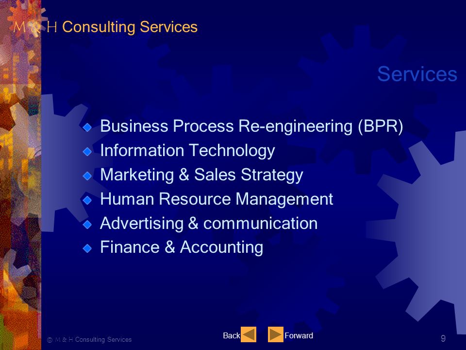 Ⓒ M & H Consulting Services 9 Services Business Process Re-engineering (BPR) Information Technology Marketing & Sales Strategy Human Resource Management Advertising & communication Finance & Accounting BackForward M & H Consulting Services