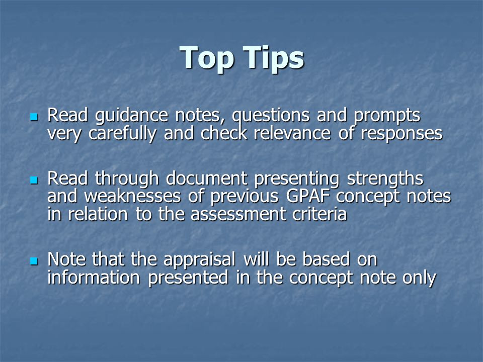 Top Tips Read guidance notes, questions and prompts very carefully and check relevance of responses Read guidance notes, questions and prompts very carefully and check relevance of responses Read through document presenting strengths and weaknesses of previous GPAF concept notes in relation to the assessment criteria Read through document presenting strengths and weaknesses of previous GPAF concept notes in relation to the assessment criteria Note that the appraisal will be based on information presented in the concept note only Note that the appraisal will be based on information presented in the concept note only